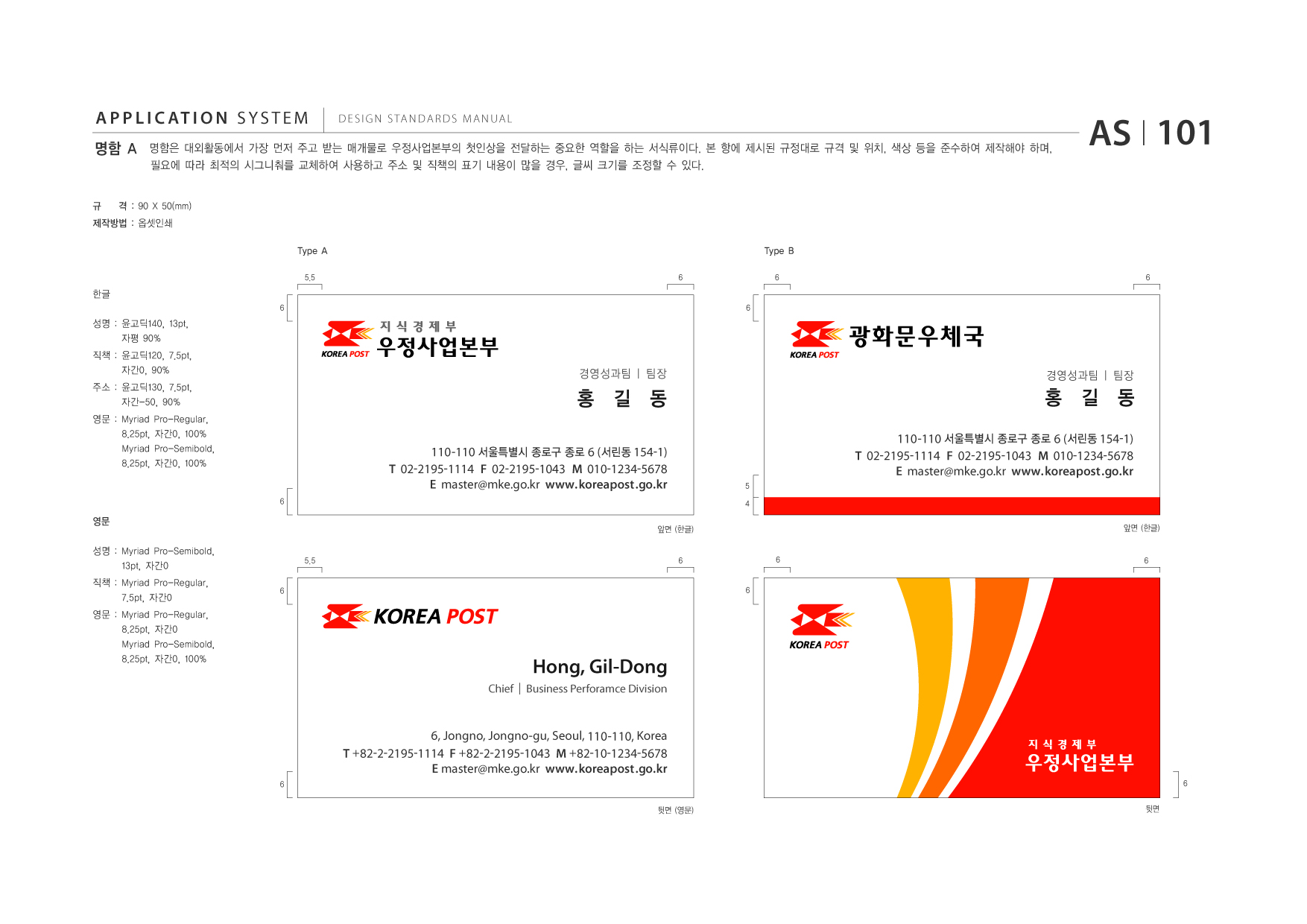 APPLICATION SYSTEM 명함 A  DESIGN STANDARDS MANUAL  명함은 대외활동에서 가장 먼저 주고 받는 매개물로 우정사업본부의 첫인상을 전달하는 중요한 역할을 하는 서식류이다. 본 항에 제시된 규정대로 규격 및 위치, 색상 등을 준수하여 제작해야 하며, 필요에 따라 최적의 시그니춰를 교체하여 사용하고 주소 및 직책의 표기 내용이 많을 경우, 글씨 크기를 조정할 수 있다.  AS I 101  규  격 : 90 X 50(mm)  제작방법 : 옵셋인쇄 Type A 5.5 6 6  Type B 6 6  한글 6  성명 : 윤고딕140, 13pt, 자평 90% 직책 : 윤고딕120, 7.5pt, 자간0, 90% 주소 : 윤고딕130, 7.5pt, 자간-50, 90% 영문 : Myriad 8.25pt, Myriad 8.25pt, Pro-Regular, 자간0, 100% Pro-Semibold, 자간0, 100%  광화문우체국 경영성과팀 | 팀장 경영성과팀 | 팀장  홍 길 동 110-110 서울특별시 종로구 종로 6 (서린동 154-1) T 02-2195-1114 F 02-2195-1043 M 010-1234-5678 E master@mke.go.kr www.koreapost .go.kr 6  홍 길 동 110-110 서울특별시 종로구 종로 6 (서린동 154-1) T 02-2195-1114 F 02-2195-1043 M 010-1234-5678 E master@mke.go.kr www.koreapost .go.kr 5 4  영문 성명 : Myriad Pro-Semibold, 13pt, 자간0 직책 : Myriad Pro-Regular, 7.5pt, 자간0 영문 : Myriad 8.25pt, Myriad 8.25pt, Pro-Regular, 자간0 Pro-Semibold, 자간0, 100% 6  앞면 (한글) 6 6  앞면 (한글)  5.5  6  6  Hong, Gil-Dong Chief | Business Perforamce Division  6, Jongno, Jongno-gu, Seoul, 110-110, Korea T +82-2-2195-1114 F +82-2-2195-1043 M +82-10-1234-5678 E master@mke.go.kr www.koreapost .go.kr 6 뒷면 (영문) 뒷면 6